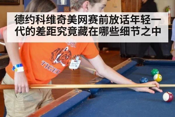 德约科维奇美网赛前放话年轻一代的差距究竟藏在哪些细节之中
